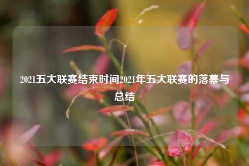 2021五大联赛结束时间2021年五大联赛的落幕与总结