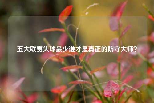 五大联赛失球最少谁才是真正的防守大师？