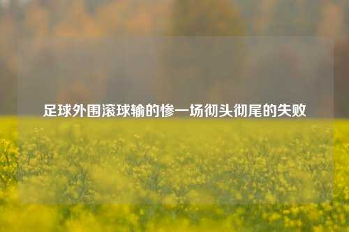 足球外围滚球输的惨一场彻头彻尾的失败